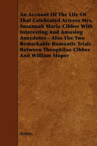 Cover of An Account Of The Life Of That Celebrated Actress Mrs. Susannah Maria Cibber With Interesting And Amusing Anecdotes - Also The Two Remarkable Romantic Trials Between Theophilus Cibber And William Sloper