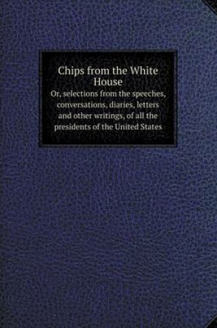 Cover of Chips from the White House Or, selections from the speeches, conversations, diaries, letters and other writings, of all the presidents of the United States