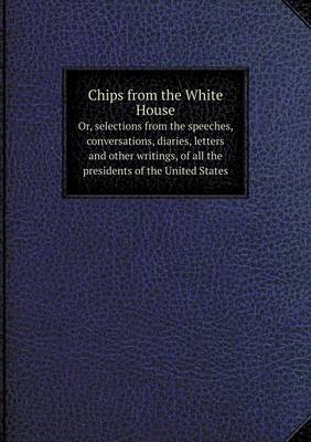 Book cover for Chips from the White House Or, selections from the speeches, conversations, diaries, letters and other writings, of all the presidents of the United States