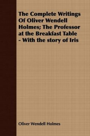 Cover of The Complete Writings Of Oliver Wendell Holmes; The Professor at the Breakfast Table - With the Story of Iris