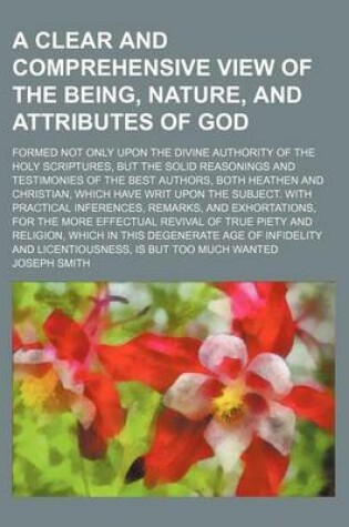 Cover of A Clear and Comprehensive View of the Being, Nature, and Attributes of God; Formed Not Only Upon the Divine Authority of the Holy Scriptures, But the Solid Reasonings and Testimonies of the Best Authors, Both Heathen and Christian, Which Have Writ Upon Th