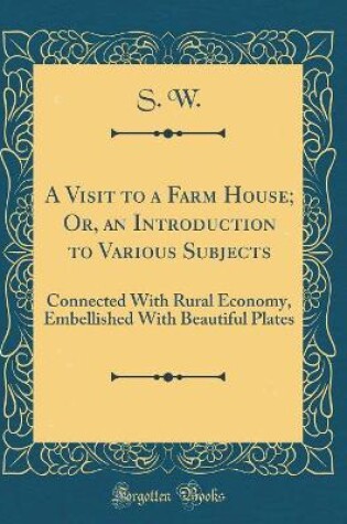 Cover of A Visit to a Farm House; Or, an Introduction to Various Subjects: Connected With Rural Economy, Embellished With Beautiful Plates (Classic Reprint)