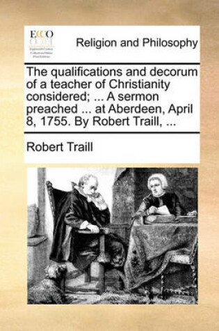 Cover of The Qualifications and Decorum of a Teacher of Christianity Considered; ... a Sermon Preached ... at Aberdeen, April 8, 1755. by Robert Traill, ...