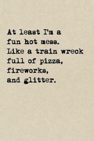 Cover of At Least I'm A Fun Hot Mess. Like A Train Wreck Full Of Pizza, Fireworks, And Glitter.