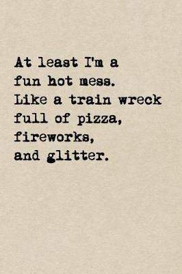 Book cover for At Least I'm A Fun Hot Mess. Like A Train Wreck Full Of Pizza, Fireworks, And Glitter.