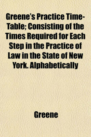 Cover of Greene's Practice Time-Table; Consisting of the Times Required for Each Step in the Practice of Law in the State of New York. Alphabetically