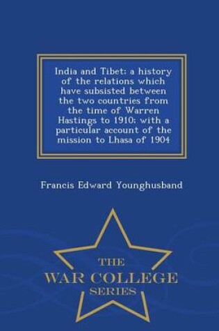 Cover of India and Tibet; A History of the Relations Which Have Subsisted Between the Two Countries from the Time of Warren Hastings to 1910; With a Particular Account of the Mission to Lhasa of 1904 - War College Series