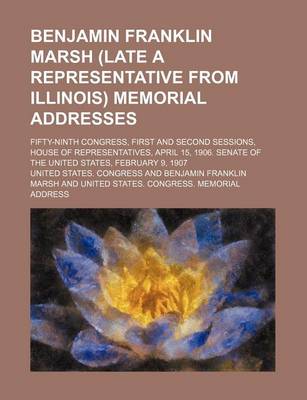 Book cover for Benjamin Franklin Marsh (Late a Representative from Illinois) Memorial Addresses; Fifty-Ninth Congress, First and Second Sessions, House of Representatives, April 15, 1906. Senate of the United States, February 9, 1907