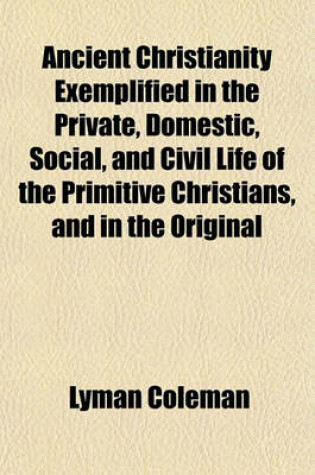 Cover of Ancient Christianity Exemplified in the Private, Domestic, Social, and Civil Life of the Primitive Christians, and in the Original