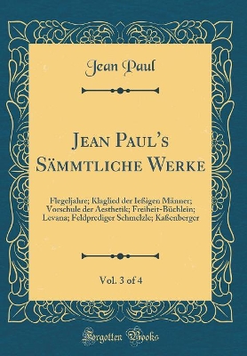 Book cover for Jean Paul's Sämmtliche Werke, Vol. 3 of 4: Flegeljahre; Klaglied der Ießigen Männer; Vorschule der Aesthetik; Freiheit-Büchlein; Levana; Feldprediger Schmelzle; Kaßenberger (Classic Reprint)