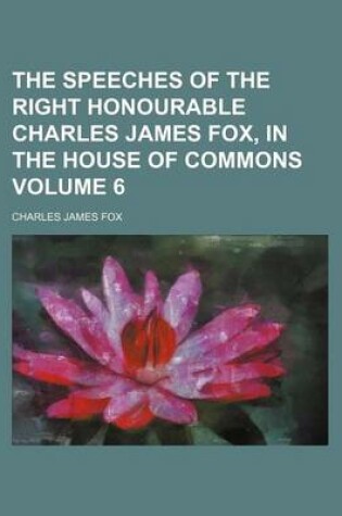 Cover of The Speeches of the Right Honourable Charles James Fox, in the House of Commons Volume 6