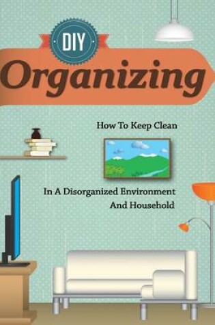 Cover of D.I.y Organizing - How to Keep Clean in a Disorganized Environment and Household