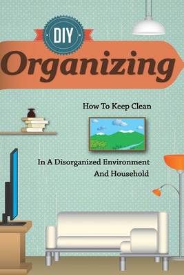 Cover of D.I.y Organizing - How to Keep Clean in a Disorganized Environment and Household