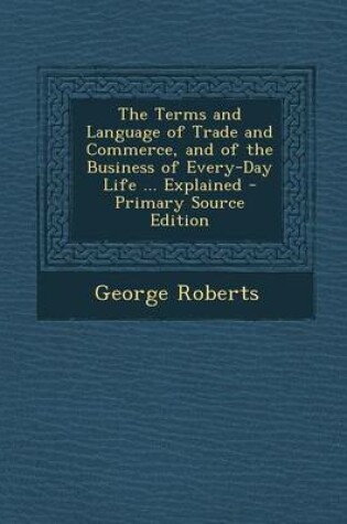 Cover of The Terms and Language of Trade and Commerce, and of the Business of Every-Day Life ... Explained - Primary Source Edition