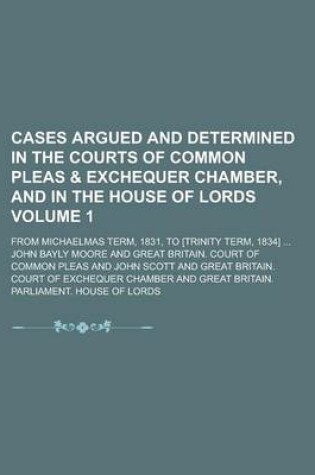 Cover of Cases Argued and Determined in the Courts of Common Pleas & Exchequer Chamber, and in the House of Lords; From Michaelmas Term, 1831, to [Trinity Term, 1834] ... Volume 1