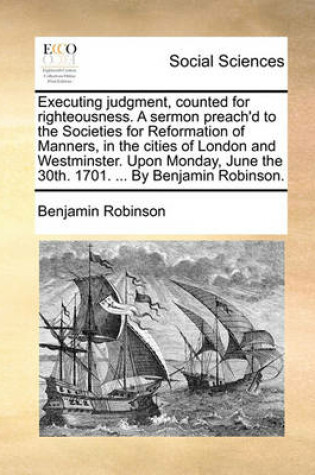 Cover of Executing Judgment, Counted for Righteousness. a Sermon Preach'd to the Societies for Reformation of Manners, in the Cities of London and Westminster. Upon Monday, June the 30th. 1701. ... by Benjamin Robinson.