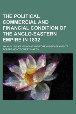 Cover of The Political Commercial and Financial Condition of the Anglo-Eastern Empire in 1832; An Analysis of Its Home and Foreign Governments ...