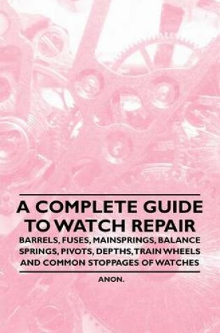 Cover of A Complete Guide to Watch Repair - Barrels, Fuses, Mainsprings, Balance Springs, Pivots, Depths, Train Wheels and Common Stoppages of Watches