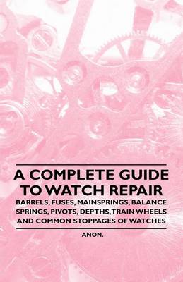 Cover of A Complete Guide to Watch Repair - Barrels, Fuses, Mainsprings, Balance Springs, Pivots, Depths, Train Wheels and Common Stoppages of Watches