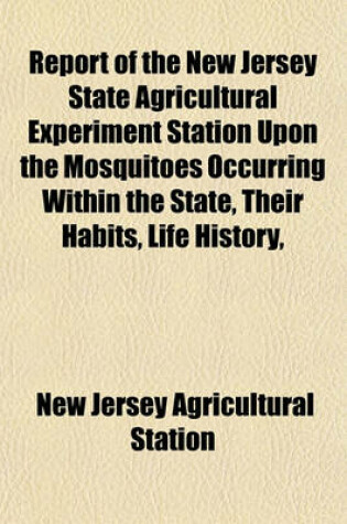 Cover of Report of the New Jersey State Agricultural Experiment Station Upon the Mosquitoes Occurring Within the State, Their Habits, Life History,