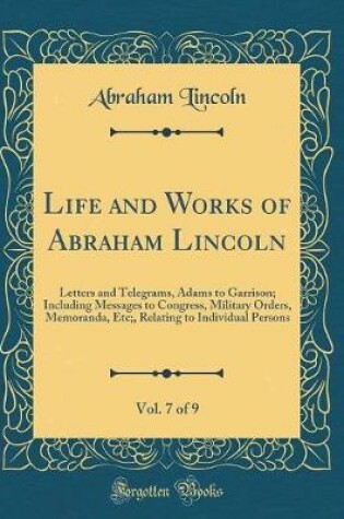 Cover of Life and Works of Abraham Lincoln, Vol. 7 of 9: Letters and Telegrams, Adams to Garrison; Including Messages to Congress, Military Orders, Memoranda, Etc;, Relating to Individual Persons (Classic Reprint)