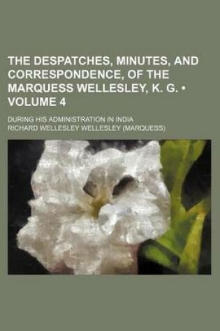 Cover of The Despatches, Minutes, and Correspondence, of the Marquess Wellesley, K. G. (Volume 4); During His Administration in India