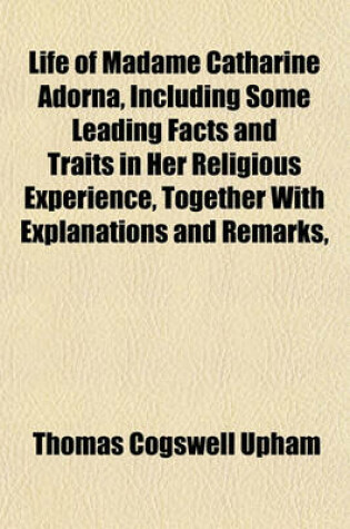 Cover of Life of Madame Catharine Adorna, Including Some Leading Facts and Traits in Her Religious Experience, Together with Explanations and Remarks,