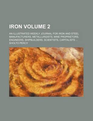 Book cover for Iron Volume 2; An Illustrated Weekly Journal for Iron and Steel Manufacturers, Metallurgists, Mine Proprietors, Engineers, Shipbuilders, Scientists, Capitalists ...