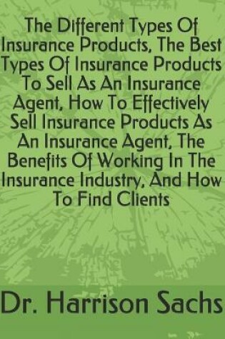 Cover of The Different Types Of Insurance Products, The Best Types Of Insurance Products To Sell As An Insurance Agent, How To Effectively Sell Insurance Products As An Insurance Agent, The Benefits Of Working In The Insurance Industry, And How To Find Clients