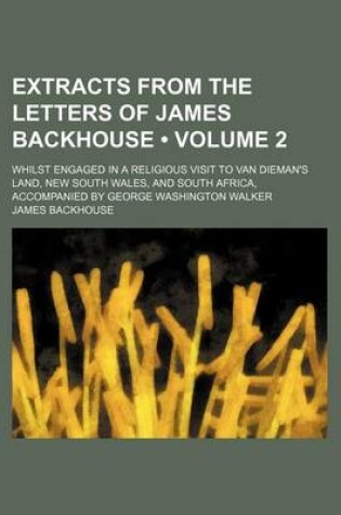 Cover of Extracts from the Letters of James Backhouse (Volume 2); Whilst Engaged in a Religious Visit to Van Dieman's Land, New South Wales, and South Africa, Accompanied by George Washington Walker