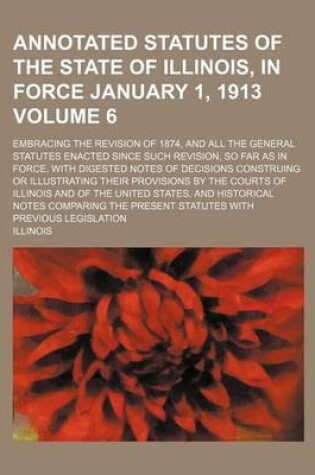 Cover of Annotated Statutes of the State of Illinois, in Force January 1, 1913 Volume 6; Embracing the Revision of 1874, and All the General Statutes Enacted Since Such Revision, So Far as in Force, with Digested Notes of Decisions Construing or Illustrating Their