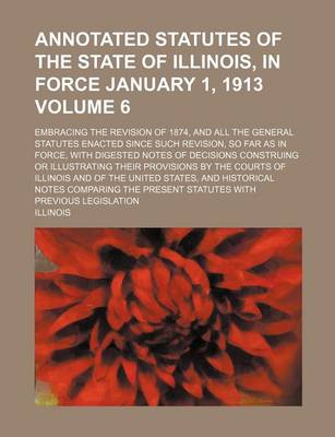 Book cover for Annotated Statutes of the State of Illinois, in Force January 1, 1913 Volume 6; Embracing the Revision of 1874, and All the General Statutes Enacted Since Such Revision, So Far as in Force, with Digested Notes of Decisions Construing or Illustrating Their