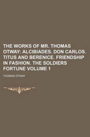 Cover of The Works of Mr. Thomas Otway Volume 1; Alcibiades. Don Carlos. Titus and Berenice. Friendship in Fashion. the Soldiers Fortune