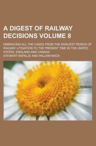 Cover of A Digest of Railway Decisions; Embracing All the Cases from the Earliest Period of Railway Litigation to the Present Time in the United States, England and Canada Volume 8