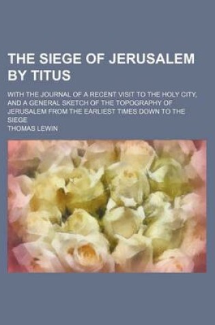 Cover of The Siege of Jerusalem by Titus; With the Journal of a Recent Visit to the Holy City, and a General Sketch of the Topography of Jerusalem from the Earliest Times Down to the Siege