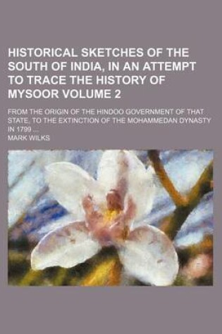 Cover of Historical Sketches of the South of India, in an Attempt to Trace the History of Mysoor Volume 2; From the Origin of the Hindoo Government of That State, to the Extinction of the Mohammedan Dynasty in 1799