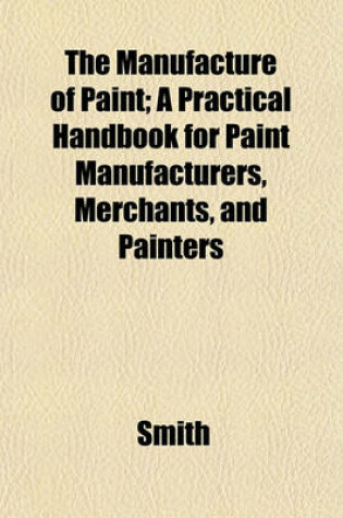 Cover of The Manufacture of Paint; A Practical Handbook for Paint Manufacturers, Merchants, and Painters