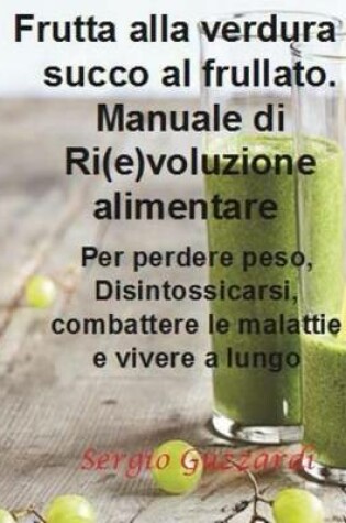Cover of Frutta Alla Verdura E Succo Al Frullato. Manuale Di Ri(e)Voluzione Alimentare