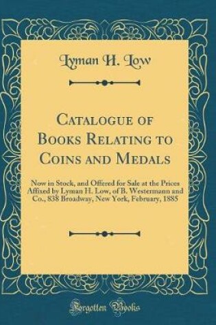 Cover of Catalogue of Books Relating to Coins and Medals: Now in Stock, and Offered for Sale at the Prices Affixed by Lyman H. Low, of B. Westermann and Co., 838 Broadway, New York, February, 1885 (Classic Reprint)