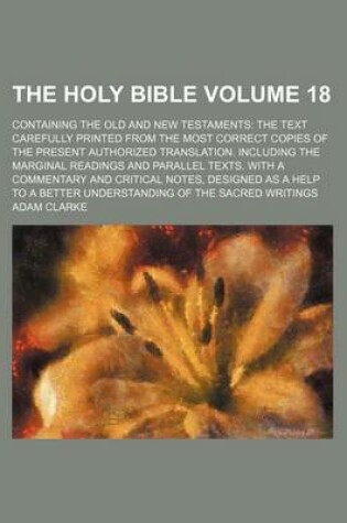 Cover of The Holy Bible Volume 18; Containing the Old and New Testaments the Text Carefully Printed from the Most Correct Copies of the Present Authorized Translation. Including the Marginal Readings and Parallel Texts. with a Commentary and Critical Notes, Desig