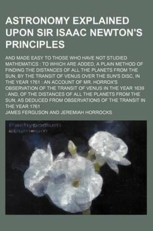 Cover of Astronomy Explained Upon Sir Isaac Newton's Principles; And Made Easy to Those Who Have Not Studied Mathematics to Which Are Added, a Plain Method of Finding the Distances of All the Planets from the Sun, by the Transit of Venus Over the Sun's Disc, in T