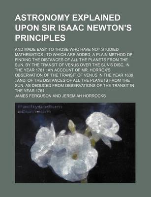 Book cover for Astronomy Explained Upon Sir Isaac Newton's Principles; And Made Easy to Those Who Have Not Studied Mathematics to Which Are Added, a Plain Method of Finding the Distances of All the Planets from the Sun, by the Transit of Venus Over the Sun's Disc, in T