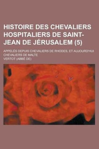 Cover of Histoire Des Chevaliers Hospitaliers de Saint-Jean de Jerusalem (5); Appeles Depuis Chevaliers de Rhodes, Et Aujourd'hui Chevaliers de Malte
