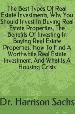 Cover of The Best Types Of Real Estate Investments, Why You Should Invest In Buying Real Estate Properties, The Benefits Of Investing In Buying Real Estate Properties, How To Find A Worthwhile Real Estate Investment, And What Is A Housing Crisis