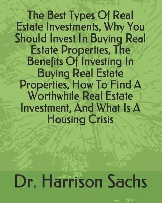 Book cover for The Best Types Of Real Estate Investments, Why You Should Invest In Buying Real Estate Properties, The Benefits Of Investing In Buying Real Estate Properties, How To Find A Worthwhile Real Estate Investment, And What Is A Housing Crisis