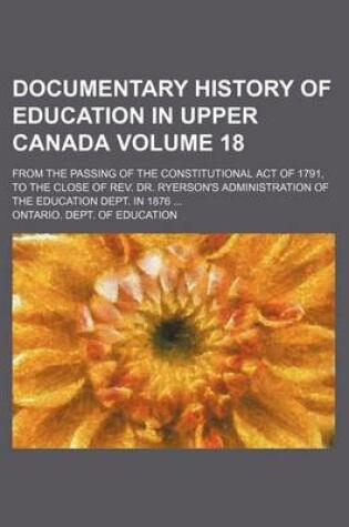 Cover of Documentary History of Education in Upper Canada Volume 18; From the Passing of the Constitutional Act of 1791, to the Close of REV. Dr. Ryerson's Administration of the Education Dept. in 1876