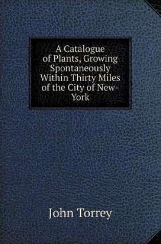 Cover of A Catalogue of Plants, Growing Spontaneously Within Thirty Miles of the City of New-York