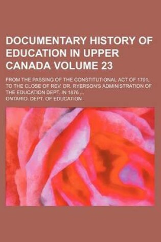 Cover of Documentary History of Education in Upper Canada Volume 23; From the Passing of the Constitutional Act of 1791, to the Close of REV. Dr. Ryerson's Administration of the Education Dept. in 1876 ...