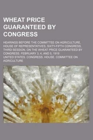 Cover of Wheat Price Guaranteed by Congress; Hearings Before the Committee on Agriculture, House of Representatives, Sixty-Fifth Congress, Third Session, on the Wheat Price Guaranteed by Congress. February 3, 4, and 5, 1919
