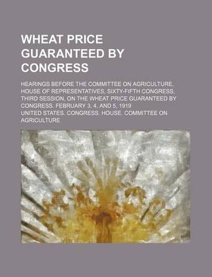 Book cover for Wheat Price Guaranteed by Congress; Hearings Before the Committee on Agriculture, House of Representatives, Sixty-Fifth Congress, Third Session, on the Wheat Price Guaranteed by Congress. February 3, 4, and 5, 1919